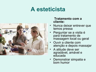 A esteticista
Tratamento com a
cliente:
• Nunca deixar entrever que
temos pressa
• Perguntar se a visita é
para tratamento de
massagem local ou geral
• Ouvir a cliente com
atenção e depois massajar
• A atitude deve ser
agradável, amável e
educada
• Demonstrar simpatia e
bom humor
 