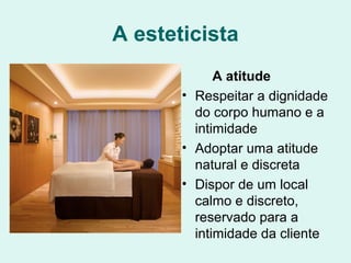 A esteticista
A atitude
• Respeitar a dignidade
do corpo humano e a
intimidade
• Adoptar uma atitude
natural e discreta
• Dispor de um local
calmo e discreto,
reservado para a
intimidade da cliente
 