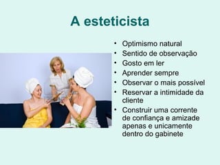 A esteticista
• Optimismo natural
• Sentido de observação
• Gosto em ler
• Aprender sempre
• Observar o mais possível
• Reservar a intimidade da
cliente
• Construir uma corrente
de confiança e amizade
apenas e unicamente
dentro do gabinete
 