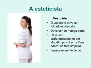 A esteticista
Vestuário
• O vestuário deve ser
folgado e cómodo
• Deve ser de manga curta
• Deve ser
preferencialmente em
algodão pois é uma fibra
nobre, de fácil limpeza
• Impecavelmente limpo
 