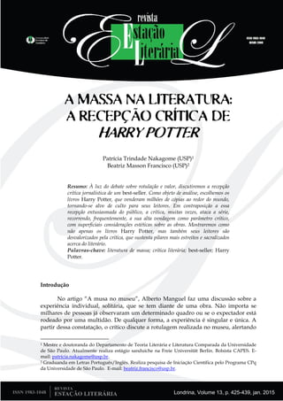 Londrina, Volume 13, p. 425-439, jan. 2015
A MASSA NA LITERATURA:
A RECEPÇÃO CRÍTICA DE
HARRY POTTER
Patrícia Trindade Nakagome (USP)1
Beatriz Masson Francisco (USP)2
Resumo: À luz do debate sobre rotulação e valor, discutiremos a recepção
crítica jornalística de um best-seller. Como objeto de análise, escolhemos os
livros Harry Potter, que venderam milhões de cópias ao redor do mundo,
tornando-se alvo de culto para seus leitores. Em contraposição a essa
recepção entusiasmada do público, a crítica, muitas vezes, ataca a série,
recorrendo, frequentemente, a sua alta vendagem como parâmetro crítico,
com superficiais considerações estéticas sobre as obras. Mostraremos como
não apenas os livros Harry Potter, mas também seus leitores são
desvalorizados pela crítica, que sustenta pilares mais estreitos e sacralizados
acerca do literário.
Palavras-chave: literatura de massa; crítica literária; best-seller; Harry
Potter.
Introdução
No artigo “A musa no museu”, Alberto Manguel faz uma discussão sobre a
experiência individual, solitária, que se tem diante de uma obra. Não importa se
milhares de pessoas já observaram um determinado quadro ou se o expectador está
rodeado por uma multidão. De qualquer forma, a experiência é singular e única. A
partir dessa constatação, o crítico discute a rotulagem realizada no museu, alertando
1 Mestre e doutoranda do Departamento de Teoria Literária e Literatura Comparada da Universidade
de São Paulo. Atualmente realiza estágio sanduíche na Freie Universität Berlin. Bolsista CAPES. E-
mail: patrícia.nakagome@usp.br.
2 Graduanda em Letras Português/Inglês. Realiza pesquisa de Iniciação Científica pelo Programa CPq
da Universidade de São Paulo. E-mail: beatriz.francisco@usp.br.
 