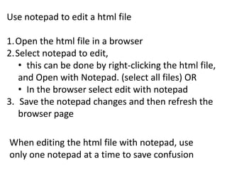 When editing the html file with notepad, use
only one notepad at a time to save confusion
Use notepad to edit a html file
1.Open the html file in a browser
2.Select notepad to edit,
• this can be done by right-clicking the html file,
and Open with Notepad. (select all files) OR
• In the browser select edit with notepad
3. Save the notepad changes and then refresh the
browser page
 