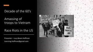 Decade of the 60’s
Amassing of
troops to Vietnam
Race Riots in the US
Presenter – Lucy Beam Hoffman
Learning.Hoffman@gmail.com
 