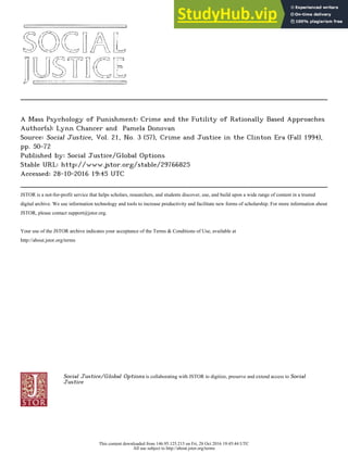 A Mass Psychology of Punishment: Crime and the Futility of Rationally Based Approaches
Author(s): Lynn Chancer and Pamela Donovan
Source: Social Justice, Vol. 21, No. 3 (57), Crime and Justice in the Clinton Era (Fall 1994),
pp. 50-72
Published by: Social Justice/Global Options
Stable URL: http://www.jstor.org/stable/29766825
Accessed: 28-10-2016 19:45 UTC
JSTOR is a not-for-profit service that helps scholars, researchers, and students discover, use, and build upon a wide range of content in a trusted
digital archive. We use information technology and tools to increase productivity and facilitate new forms of scholarship. For more information about
JSTOR, please contact support@jstor.org.
Your use of the JSTOR archive indicates your acceptance of the Terms & Conditions of Use, available at
http://about.jstor.org/terms
Social Justice/Global Options is collaborating with JSTOR to digitize, preserve and extend access to Social
Justice
This content downloaded from 146.95.125.213 on Fri, 28 Oct 2016 19:45:44 UTC
All use subject to http://about.jstor.org/terms
 