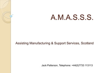 A.M.A.S.S.S. Assisting Manufacturing & Support Services, Scotland Jack Patterson, Telephone: +44(0)7733 113113 