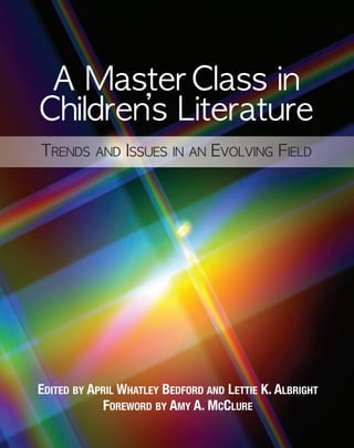 EDITED BY APRIL WHATLEY BEDFORD AND LETTIE K. ALBRIGHT
FOREWORD BY AMY A. MCCLURE
A Master Class in
Children’s Literature
TRENDS AND ISSUES IN AN EVOLVING FIELD
National Council of
Teachers of English
1111 W. Kenyon Road, Urbana, Illinois 61801-1096
800-369-6283 or 217-328-3870
www.ncte.org
AMasterClassinChildren’sLiteratureBEDFORD•ALBRIGHT
This collection of essays shares the dedicated work of educators who
believe wholeheartedly in the power of literacy to shape young lives.
Since 1994, these educators have participated in the Master Class in
Teaching Children’s Literature sponsored by the Children’s Literature
Assembly during the Annual Convention of the National Council of
Teachers of English.
Chronicling the highlights of these Master Classes, this collection is for
teacher educators who are interested in children’s literature, teachers
and librarians in children’s literature courses, and everyone else who has a
passion for children’s books. Each chapter focuses on a contemporary
issue in children’s literature, providing suggestions, strategies, and
resources for implementation and instruction.
The first section, on laying the foundation of children’s literature courses,
includes chapters on how to structure such a course, hot topics in the
field, and how to encourage a variety of responses to children’s literature.
The next section encourages teachers to broaden their reading worlds in
chapters that focus on particular types or aspects of books, including
illustration and design, books about mathematics, gender diversity,
and multicultural and international literature. The final section addresses
challenges and possibilities, such as the impact of new technologies,
censorship, bestselling books, and keeping the love of literature alive
in today’s high-stakes testing environment.
Master's Class in Children's Litspread:Layout 1 4/6/11 1:50 PM Page 1
 