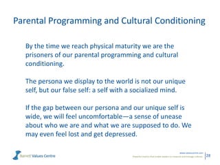 Parental Programming and Cultural Conditioning
By the time we reach physical maturity we are the
prisoners of our parental programming and cultural
conditioning.
The persona we display to the world is not our unique
self, but our false self: a self with a socialized mind.
If the gap between our persona and our unique self is
wide, we will feel uncomfortable—a sense of unease
about who we are and what we are supposed to do. We
may even feel lost and get depressed.
www.valuescentre.com
Powerful metrics that enable leaders to measure and manage cultures.

28

 