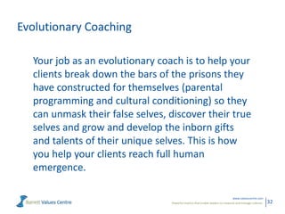 Evolutionary Coaching
Your job as an evolutionary coach is to help your
clients break down the bars of the prisons they
have constructed for themselves (parental
programming and cultural conditioning) so they
can unmask their false selves, discover their true
selves and grow and develop the inborn gifts
and talents of their unique selves. This is how
you help your clients reach full human
emergence.
www.valuescentre.com
Powerful metrics that enable leaders to measure and manage cultures.

32

 