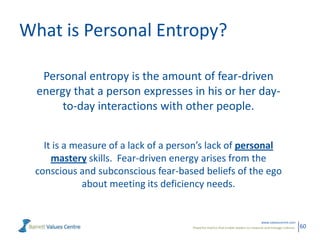 What is Personal Entropy?
Personal entropy is the amount of fear-driven
energy that a person expresses in his or her dayto-day interactions with other people.
It is a measure of a lack of a person’s lack of personal
mastery skills. Fear-driven energy arises from the
conscious and subconscious fear-based beliefs of the ego
about meeting its deficiency needs.

www.valuescentre.com
Powerful metrics that enable leaders to measure and manage cultures.

60

 