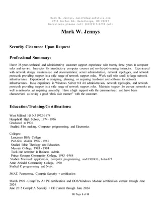 Mark W. Jennys, mainfo@awisefuture.com
2711 Norfen Rd. Halethorpe, MD 21227
Recruiters please call (410)917-2239 cell
MJ Page 1 of 11
Mark W. Jennys
Security Clearance Upon Request
Professional Summary:
I have 36 years technical and administrative customer support experience with twenty-three years in computer
sales and service. Instructor for introductory computer courses and on-the-job-training instructor. Experienced
with network design, maintenance and documentation; server administration, network topologies, and network
protocols providing support in a wide range of network support roles. Work well with small to large network
infrastructures. Experienced in designing, planning, or acquiring hardware and software for network
infrastructures. Have experience in Windows Server NT 4.0 administration, network topologies, and network
protocols providing support in a wide range of network support roles. Maintain support for current networks as
well as networks yet requiring assembly. Have a high rapport with the customer/user, and have been
characterized as having a good “desk side manner” with the customer.
Education/Training/Certifications:
West Milford HS NJ 1972-1974
Hempfield High School, 1974 -1976
Graduated in 1976
Studied Film making, Computer programming, and Electronics
Colleges:
Lancaster Bible College
Part-time student 1976 - 1983
Studied Bible Theology and Education.
Messiah College, 1983 - 1984
Took one semester in Business Admin.
Prince Georges Community College, 1985 -1988
Studied Microsoft applications, computer programming, and COBOL., Lotus123
Anne Arundel Community College, 1990
Studied C programming and Net+.
JMAT, Pearsonvue, Comptia Security + certification
March 1998 - CompTIA A+ PC certification and DOS/Windows Module certification current through June
2024
June 2015 CompTIA Security + CE Current through June 2024
 