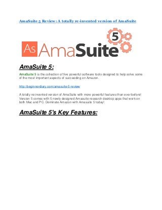 AmaSuite 5 Review: A totally re-invented version of AmaSuite
AmaSuite 5:
AmaSuite 5 is the collection of five powerful software tools designed to help solve some
of the most important aspects of succeeding on Amazon.
http://beginnerdiary.com/amasuite-5-review
A totally re-invented version of AmaSuite with more powerful features than ever before!
Version 5 comes with 5 newly designed Amasuite research desktop apps that work on
both Mac and PC. Dominate Amazon with Amasuite 5 today!
AmaSuite 5's Key Features:
 