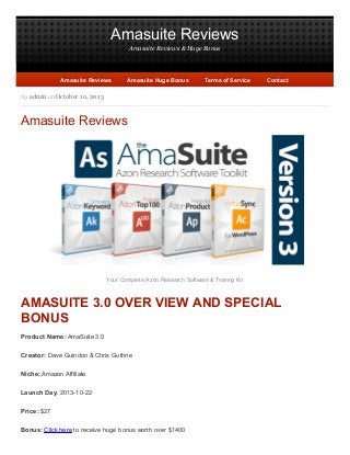 Amasuite Reviews
Amasuite Reviews & Huge Bonus

Amasuite Reviews

Amasuite Huge Bonus

Terms of Service

Contact

by admin on October 10, 2013

Amasuite Reviews

Your Complete Azon Research Software & Trainng Kit

AMASUITE 3.0 OVER VIEW AND SPECIAL
BONUS
Product Name: AmaSuite 3.0
Creator: Dave Guindon & Chris Guthrie
Niche: Amazon Affiliate
Launch Day: 2013-10-22
Price: $27
Bonus: Click here to receive huge bonus worth over $1400

 