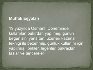 Mutfak Eşyaları 
19.yüzyılda Osmanlı Döneminde 
kullanılan bakırdan yapılmış, günün 
beğenisini yansıtan, üzerleri kazıma 
tekniği ile bezenmiş, günlük kullanım için 
yapılmış, ibrikler, leğenler, bakraçlar, 
taslar ve tencereler 
 
