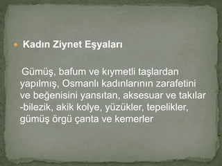  Kadın Ziynet Eşyaları 
Gümüş, bafum ve kıymetli taşlardan 
yapılmış, Osmanlı kadınlarının zarafetini 
ve beğenisini yansıtan, aksesuar ve takılar 
-bilezik, akik kolye, yüzükler, tepelikler, 
gümüş örgü çanta ve kemerler 
 