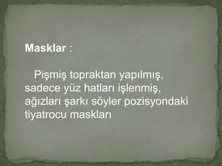 Masklar : 
Pişmiş topraktan yapılmış, 
sadece yüz hatları işlenmiş, 
ağızları şarkı söyler pozisyondaki 
tiyatrocu maskları 
 