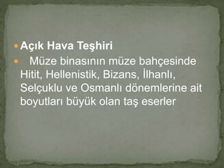  Açık Hava Teşhiri 
 Müze binasının müze bahçesinde 
Hitit, Hellenistik, Bizans, İlhanlı, 
Selçuklu ve Osmanlı dönemlerine ait 
boyutları büyük olan taş eserler 
 