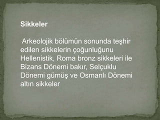 Sikkeler 
Arkeolojik bölümün sonunda teşhir 
edilen sikkelerin çoğunluğunu 
Hellenistik, Roma bronz sikkeleri ile 
Bizans Dönemi bakır, Selçuklu 
Dönemi gümüş ve Osmanlı Dönemi 
altın sikkeler 
 