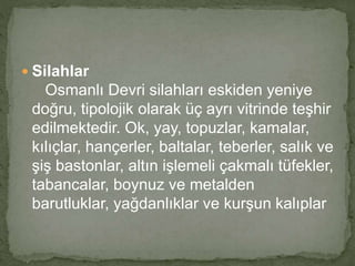  Silahlar 
Osmanlı Devri silahları eskiden yeniye 
doğru, tipolojik olarak üç ayrı vitrinde teşhir 
edilmektedir. Ok, yay, topuzlar, kamalar, 
kılıçlar, hançerler, baltalar, teberler, salık ve 
şiş bastonlar, altın işlemeli çakmalı tüfekler, 
tabancalar, boynuz ve metalden 
barutluklar, yağdanlıklar ve kurşun kalıplar 
 