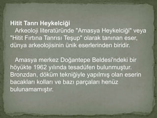 Hitit Tanrı Heykelciği 
Arkeoloji literatüründe "Amasya Heykelciği" veya 
"Hitit Fırtına Tanrısı Teşup" olarak tanınan eser, 
dünya arkeolojisinin ünik eserlerinden biridir. 
Amasya merkez Doğantepe Beldesi'ndeki bir 
höyükte 1962 yılında tesadüfen bulunmuştur. 
Bronzdan, döküm tekniğiyle yapılmış olan eserin 
bacakları kolları ve bazı parçaları henüz 
bulunamamıştır. 
 