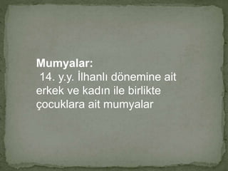 Mumyalar: 
14. y.y. İlhanlı dönemine ait 
erkek ve kadın ile birlikte 
çocuklara ait mumyalar 
 