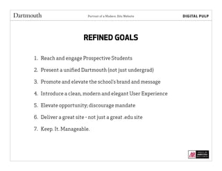 Portrait of a Modern .Edu Website
REFINED GOALS
1. Reach and engage Prospective Students
2. Present a uniﬁed Dartmouth (not just undergrad)
3. Promote and elevate the school’s brand and message
4. Introduce a clean, modern and elegant User Experience
5. Elevate opportunity; discourage mandate
6. Deliver a great site - not just a great .edu site
7. Keep. It. Manageable.
 