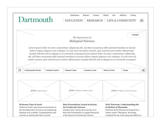 Admissions Schools Centers Global Arts Athletics Giving
| EDUCATION | RESEARCH | LIFE & COMMUNITY
PeopleGraduate Program Research Areas Societies & Labs News & Events
EDUCATION
The Department of
Biological Sciences
Lorem ipsum dolor sit amet, consectetuer adipiscing elit, sed diam nonummy nibh euismod tincidunt ut laoreet
dolore magna aliquam erat volutpat. Ut wisi enim ad minim veniam, quis nostrud exerci tation ullamcorper
suscipit lobortis nisl ut aliquip ex ea commodo consequat.Lorem ipsum dolor sit amet, consectetuer adipiscing
elit, sed diam nonummy nibh euismod tincidunt ut laoreet dolore magna aliquam erat volutpat. Ut wisi enim ad
minim veniam, quis nostrud exerci tation ullamcorper suscipit lobortis nisl ut aliquip ex ea commodo consequat.
photo: Student, Caylean Carey photo: Professor, Kevin Petersonphoto: inspirational
Welcome Class of 2016!
Professor Peart's open house presentation to
the incoming class of 2016 an accompanying
handout now available. Congratulations and
welcome to Dartmouth Class of 2016!
Best Presentation Award at Society
for Freshwater Science
Cayelan Carey '06 has just won the 2012
Best Oral Presentation in Applied Research
at the Society for Freshwater Science
meeting.
Prof. Peterson: Understanding the
Evolution of Mammals
Professor Kevin Peterson is featured in a
Nature article "Phylogeny: Rewriting
evolution"for his work using microRNAs to
understand the evolution of mammals.
Undergraduate Studies
Contact
 