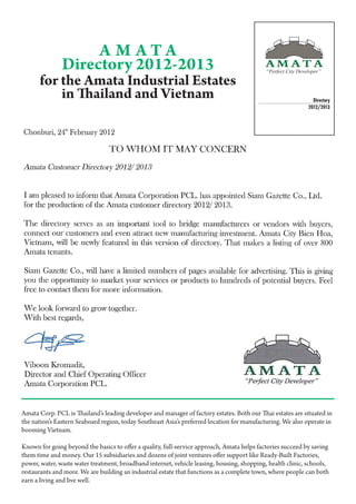 A M ATA
               Directory 2012-2013
      for the Amata Industrial Estates
          in Thailand and Vietnam                                                                             Directory
                                                                                                            2012/2013




Amata Corp. PCL is Thailand’s leading developer and manager of factory estates. Both our Thai estates are situated in
the nation’s Eastern Seaboard region, today Southeast Asia’s preferred location for manufacturing. We also operate in
booming Vietnam.
	
Known for going beyond the basics to offer a quality, full-service approach, Amata helps factories succeed by saving
them time and money. Our 15 subsidiaries and dozens of joint ventures offer support like Ready-Built Factories,
power, water, waste water treatment, broadband internet, vehicle leasing, housing, shopping, health clinic, schools,
restaurants and more. We are building an industrial estate that functions as a complete town, where people can both
earn a living and live well.
 