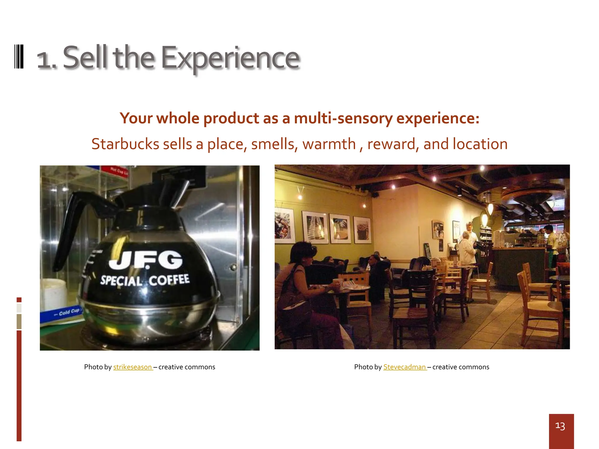 1. Sell the Experience
              Your whole product as a multi-sensory experience:
      Starbucks sells a place, smells, warmth , reward, and location




    Photo by strikeseason – creative commons   Photo by Stevecadman – creative commons




                                                                                         13
 