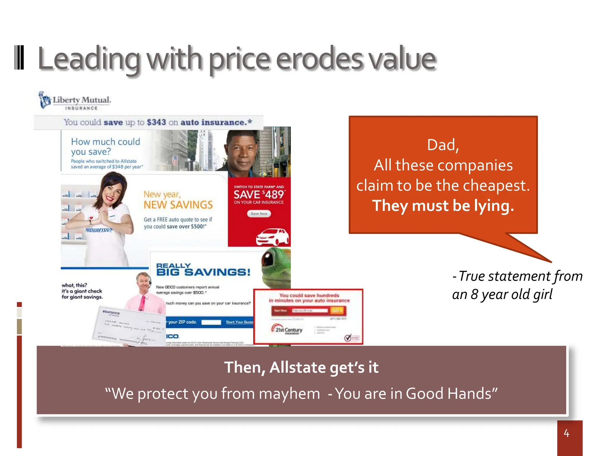 Leading with price erodes value

                                                  Dad,
                                          All these companies
                                       claim to be the cheapest.
                                          They must be lying.



                                                    -True statement from
                                                    an 8 year old girl



                    Then, Allstate get’s it
     “We protect you from mayhem -You are in Good Hands”

                                                                     4
 