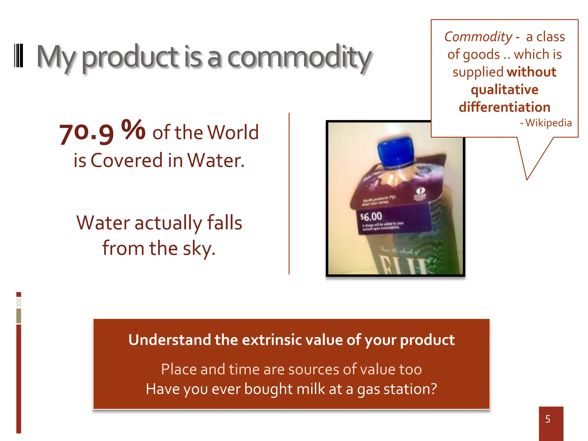 Commodity - a class
My product is a commodity                                of goods .. which is
                                                          supplied without
                                                             qualitative
                                                           differentiation
 70.9 % of the World                                                 - Wikipedia


  is Covered in Water.

   Water actually falls
     from the sky.



         Understand the extrinsic value of your product
             Place and time are sources of value too
           Have you ever bought milk at a gas station?
                                                                          5
 