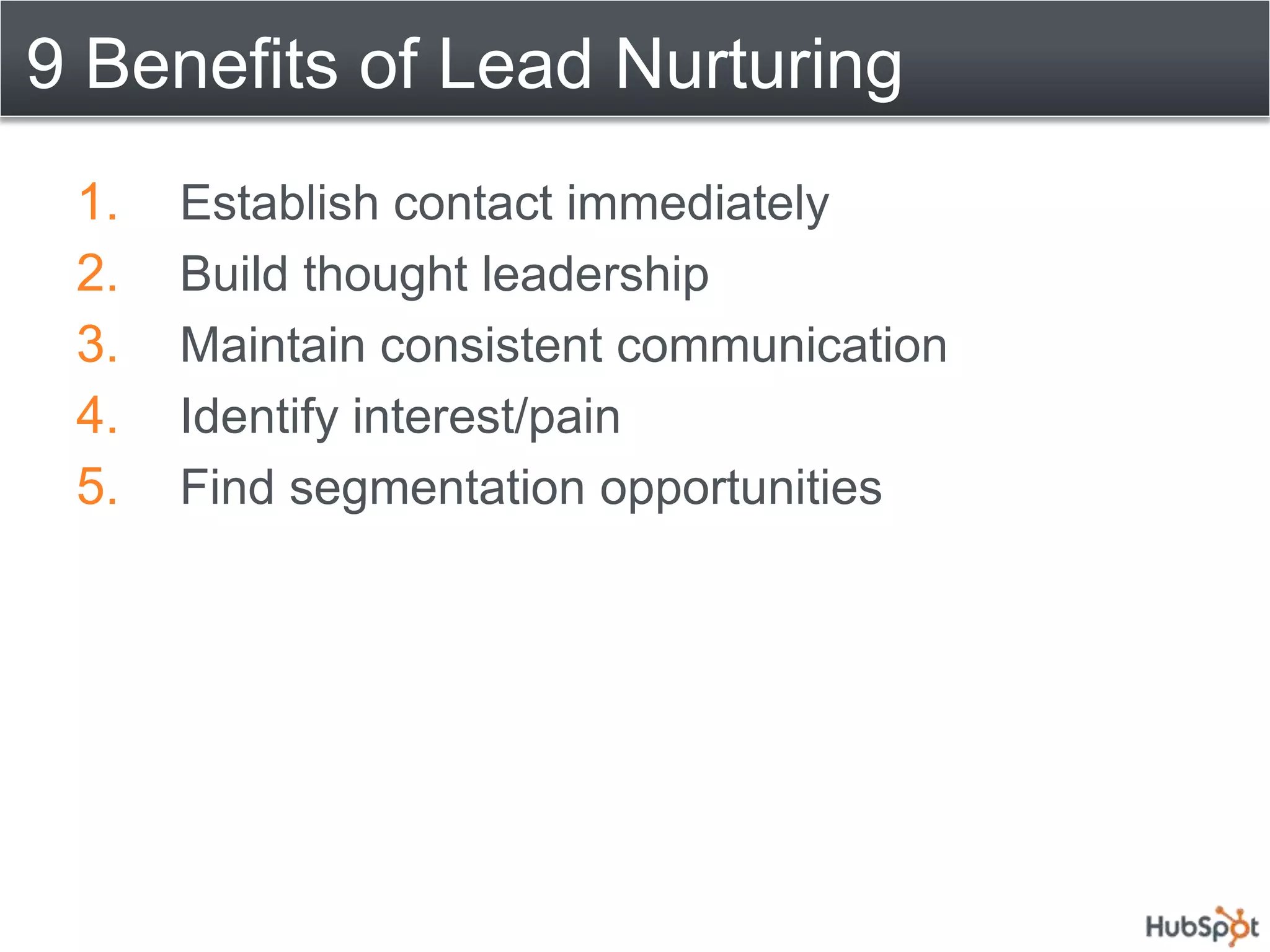 9 Benefits of Lead Nurturing
 1.   Establish contact immediately
 2.   Build thought leadership
 3.   Maintain consistent communication
 4.   Identify interest/pain
 5.   Find segmentation opportunities
 