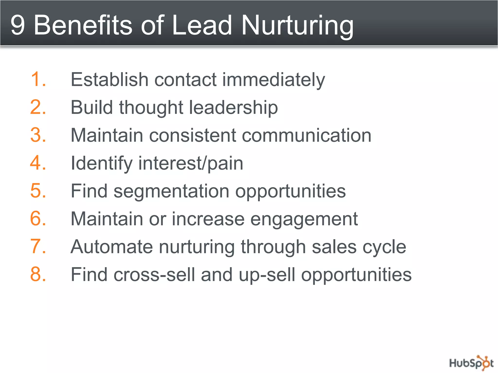 9 Benefits of Lead Nurturing
 1.   Establish contact immediately
 2.   Build thought leadership
 3.   Maintain consistent communication
 4.   Identify interest/pain
 5.   Find segmentation opportunities
 6.   Maintain or increase engagement
 7.   Automate nurturing through sales cycle
 8.   Find cross-sell and up-sell opportunities
 