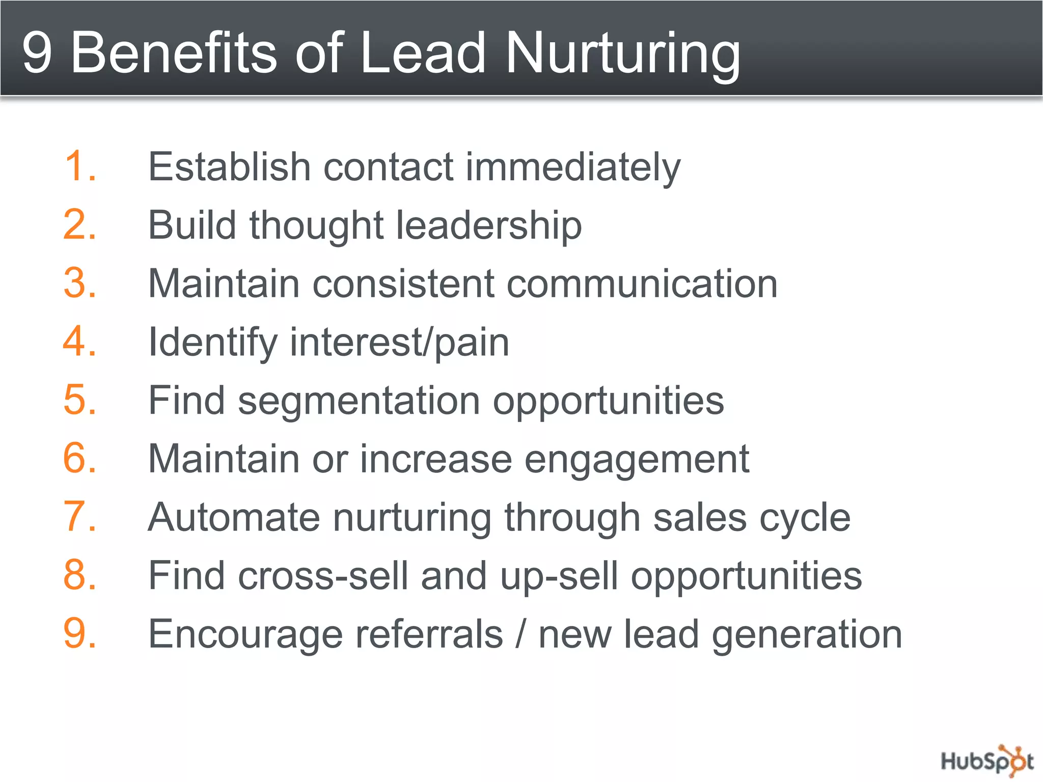 9 Benefits of Lead Nurturing
 1.   Establish contact immediately
 2.   Build thought leadership
 3.   Maintain consistent communication
 4.   Identify interest/pain
 5.   Find segmentation opportunities
 6.   Maintain or increase engagement
 7.   Automate nurturing through sales cycle
 8.   Find cross-sell and up-sell opportunities
 9.   Encourage referrals / new lead generation
 