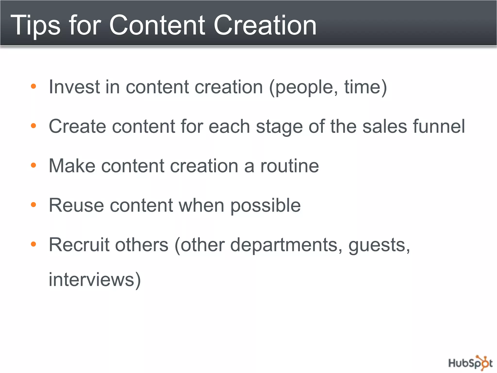 Tips for Content Creation

 • Invest in content creation (people, time)
 • Create content for each stage of the sales funnel
 • Make content creation a routine
 • Reuse content when possible
 • Recruit others (other departments, guests,
   interviews)
 