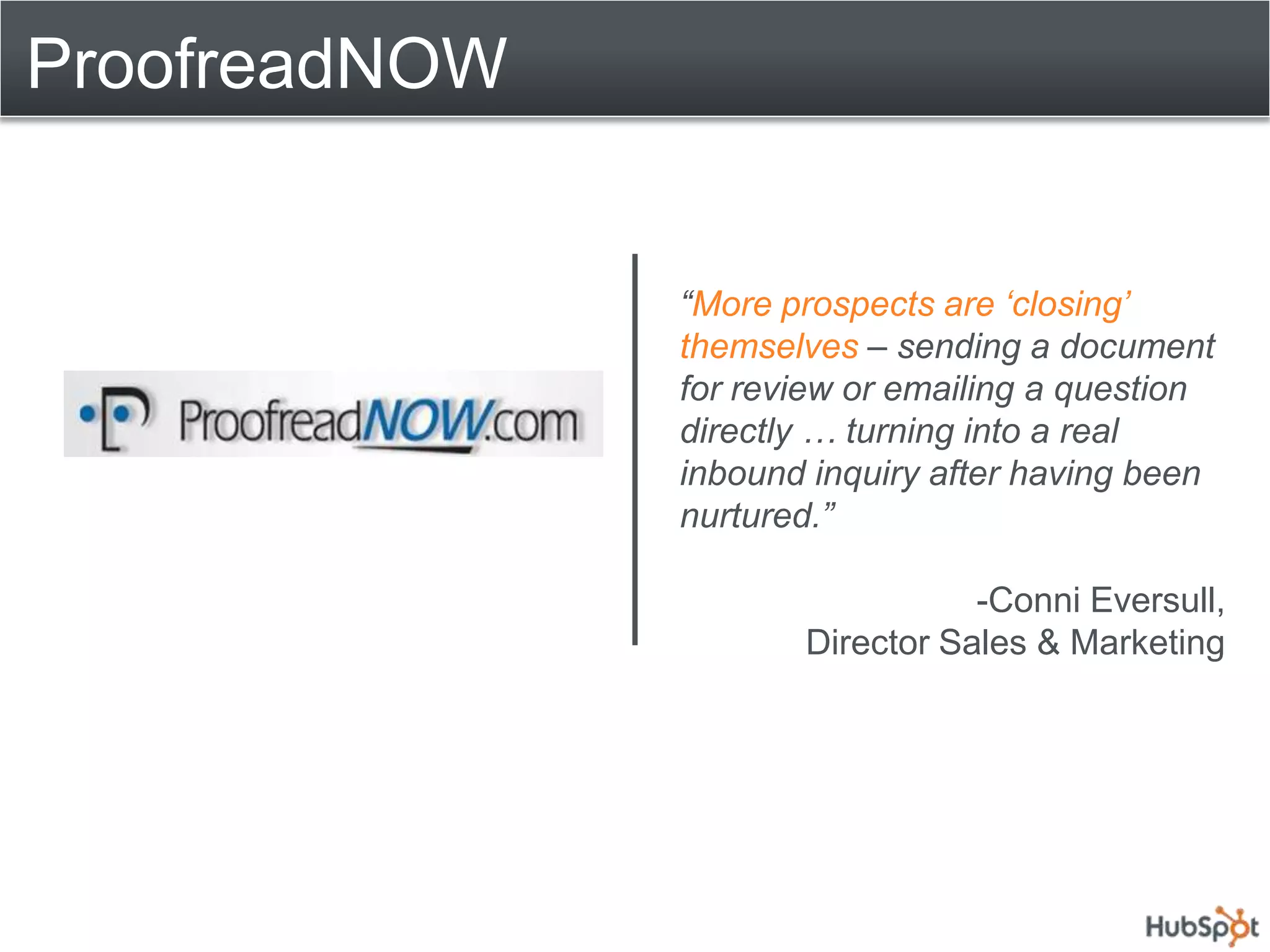 ProofreadNOW


               “More prospects are „closing‟
               themselves – sending a document
               for review or emailing a question
               directly … turning into a real
               inbound inquiry after having been
               nurtured.”

                                 -Conni Eversull,
                      Director Sales & Marketing
 