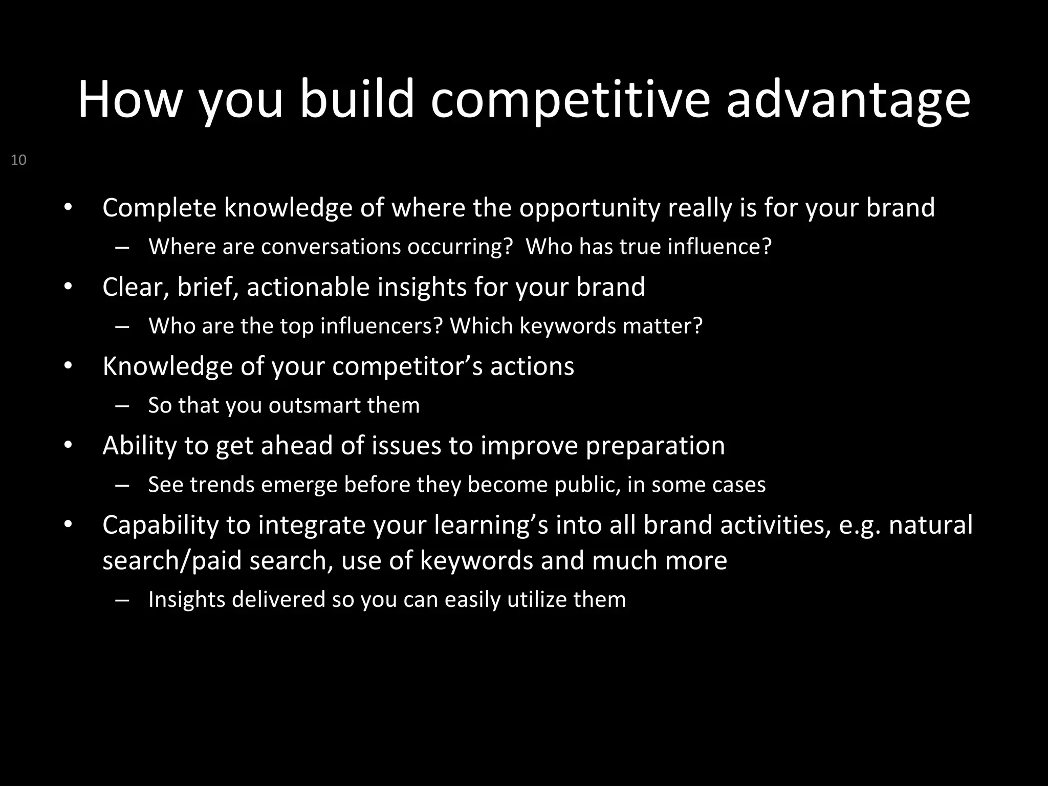 How you build competitive advantage Complete knowledge of where the opportunity really is for your brand Where are conversations occurring?  Who has true influence? Clear, brief, actionable insights for your brand Who are the top influencers? Which keywords matter?  Knowledge of your competitor’s actions So that you outsmart them Ability to get ahead of issues to improve preparation See trends emerge before they become public, in some cases Capability to integrate your learning’s into all brand activities, e.g. natural search/paid search, use of keywords and much more Insights delivered so you can easily utilize them 