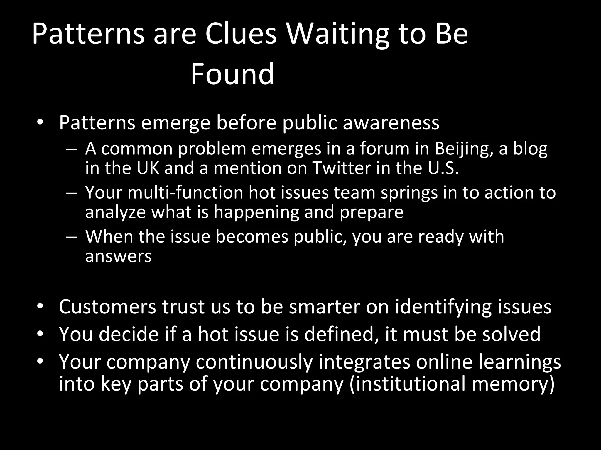 Patterns are Clues Waiting to Be Found Patterns emerge before public awareness  A common problem emerges in a forum in Beijing, a blog in the UK and a mention on Twitter in the U.S. Your multi-function hot issues team springs in to action to analyze what is happening and prepare  When the issue becomes public, you are ready with answers Customers trust us to be smarter on identifying issues You decide if a hot issue is defined, it must be solved Your company continuously integrates online learnings into key parts of your company (institutional memory) 
