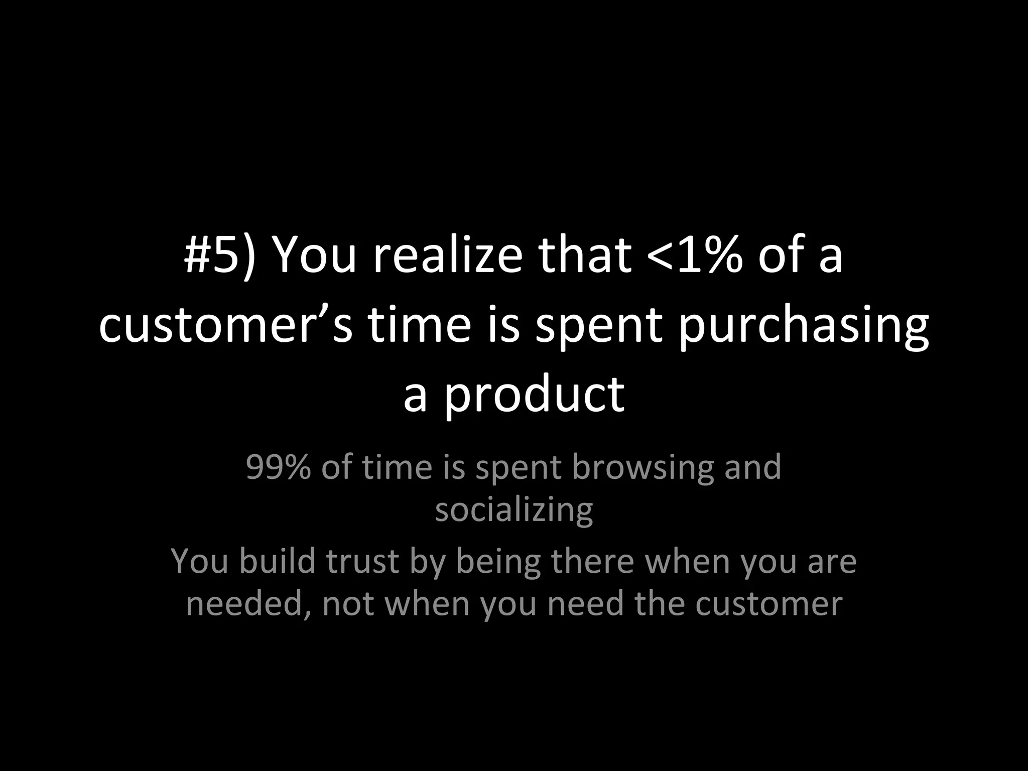 #5) You realize that <1% of a customer’s time is spent purchasing a product 99% of time is spent browsing and socializing You build trust by being there when you are needed, not when you need the customer 