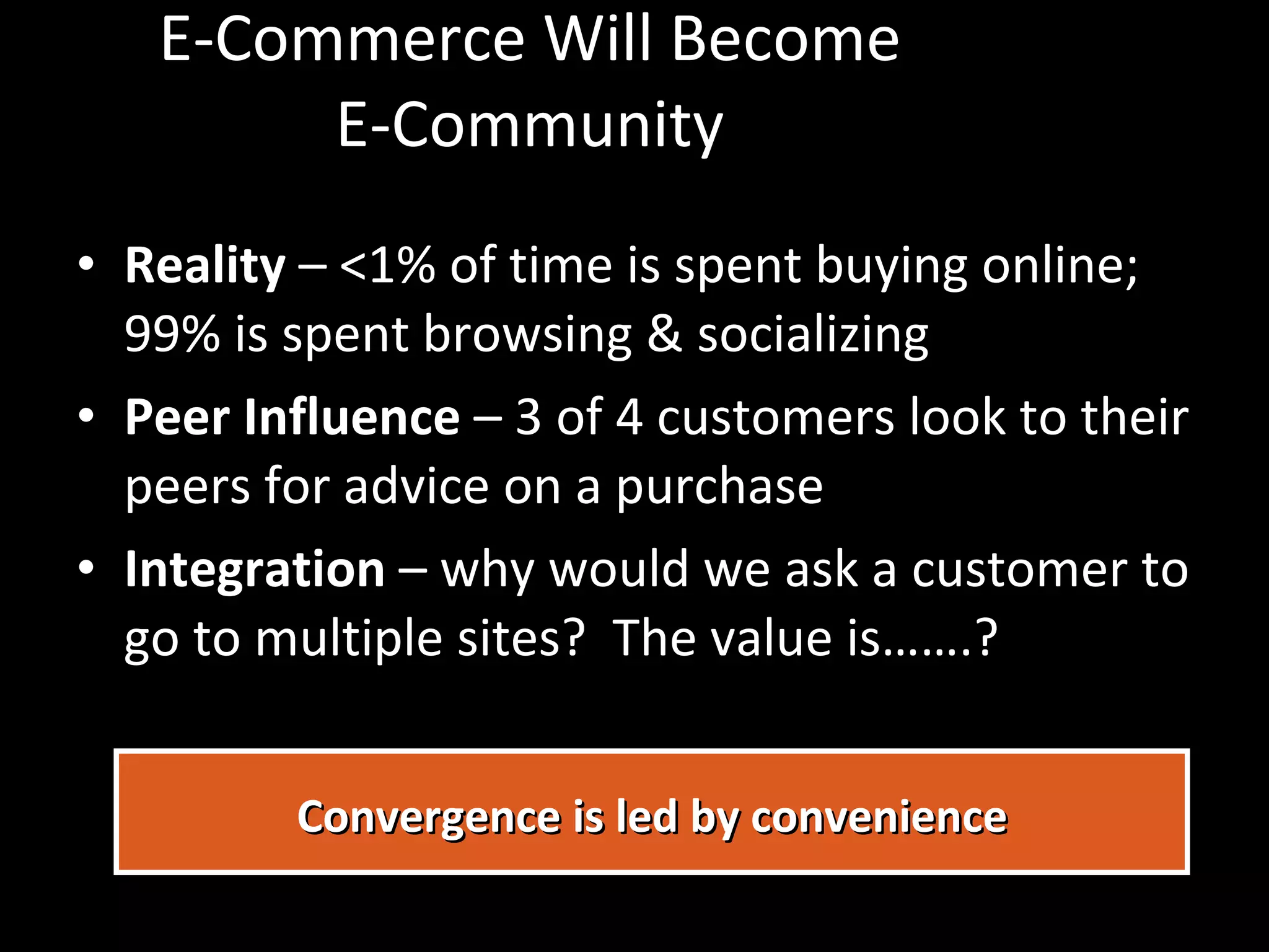 E-Commerce Will Become E-Community Reality  – <1% of time is spent buying online; 99% is spent browsing & socializing Peer Influence  – 3 of 4 customers look to their peers for advice on a purchase Integration  – why would we ask a customer to go to multiple sites?  The value is…….? Convergence is led by convenience 