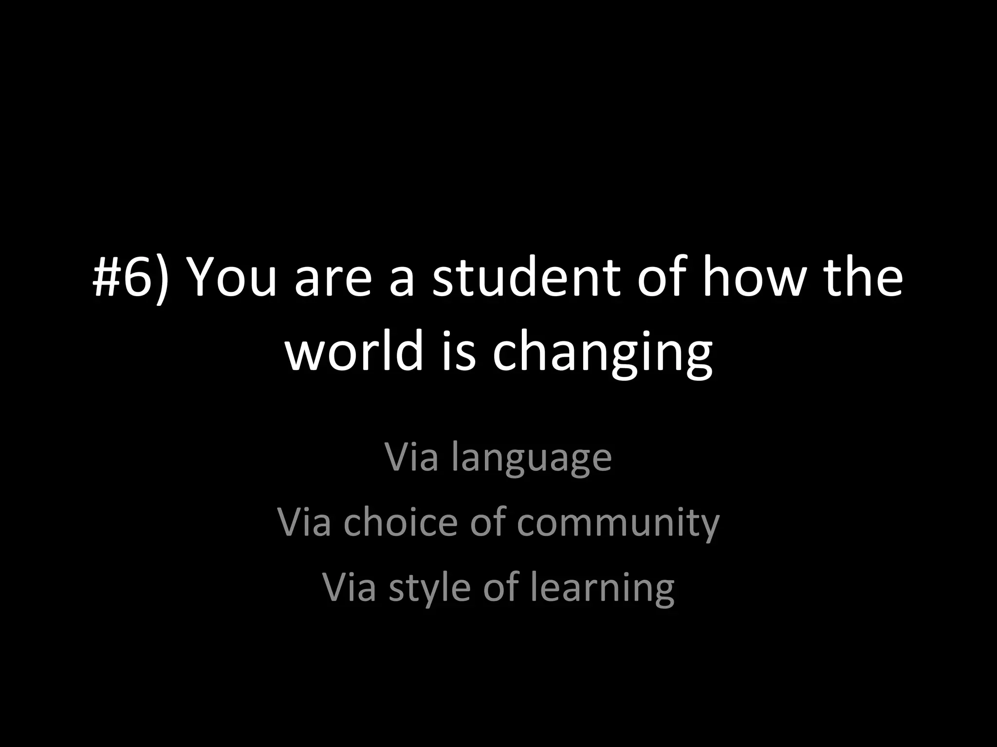 #6) You are a student of how the world is changing Via language Via choice of community Via style of learning 