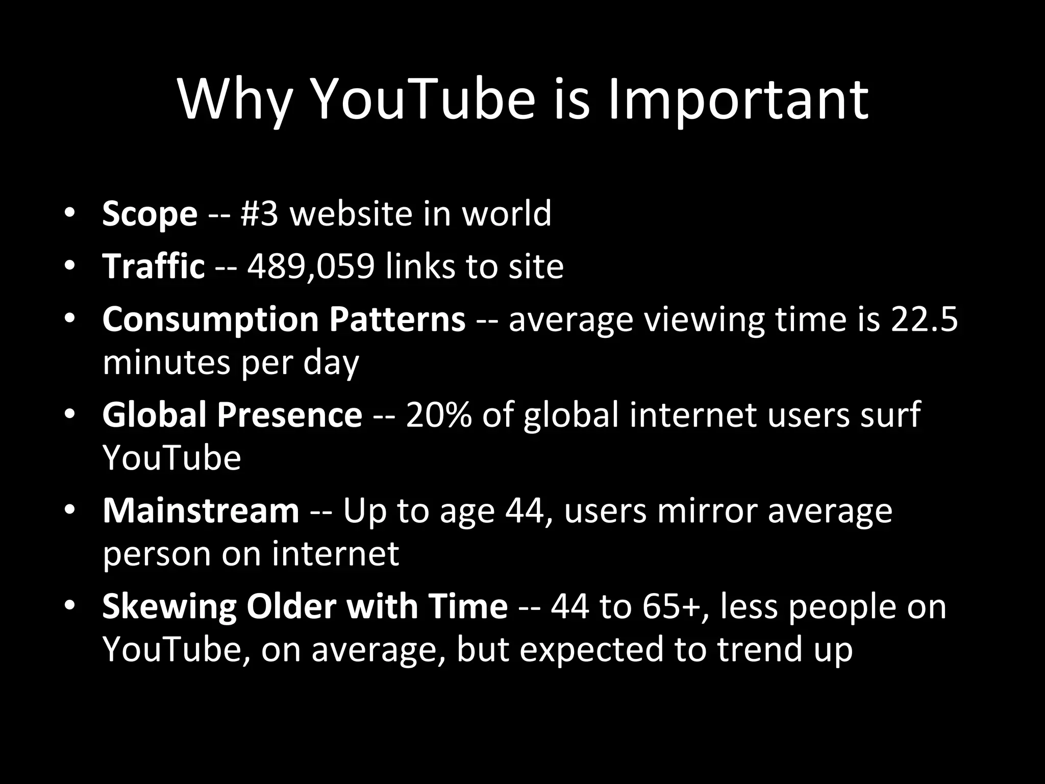 Why YouTube is Important Scope  -- #3 website in world Traffic  -- 489,059 links to site Consumption Patterns  -- average viewing time is 22.5 minutes per day Global Presence  -- 20% of global internet users surf YouTube  Mainstream  -- Up to age 44, users mirror average person on internet Skewing Older with Time  -- 44 to 65+, less people on YouTube, on average, but expected to trend up 