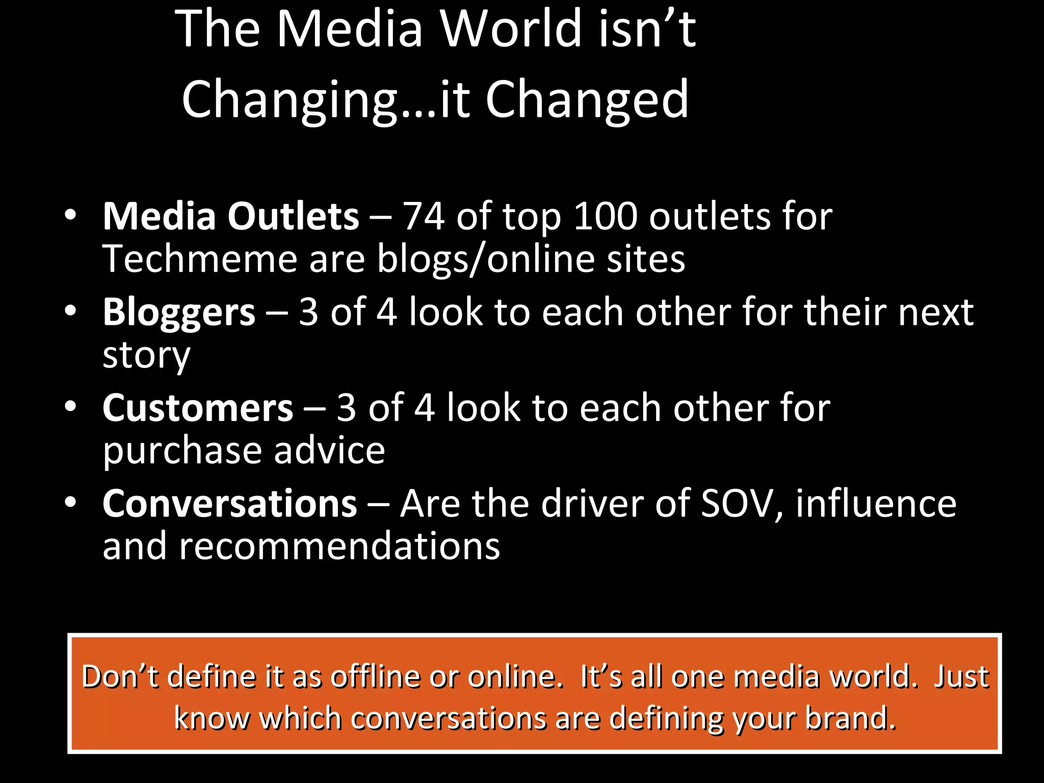 The Media World isn’t Changing…it Changed Media Outlets  – 74 of top 100 outlets for Techmeme are blogs/online sites Bloggers  – 3 of 4 look to each other for their next story Customers  – 3 of 4 look to each other for purchase advice Conversations  – Are the driver of SOV, influence and recommendations Don’t define it as offline or online.  It’s all one media world.  Just know which conversations are defining your brand. 