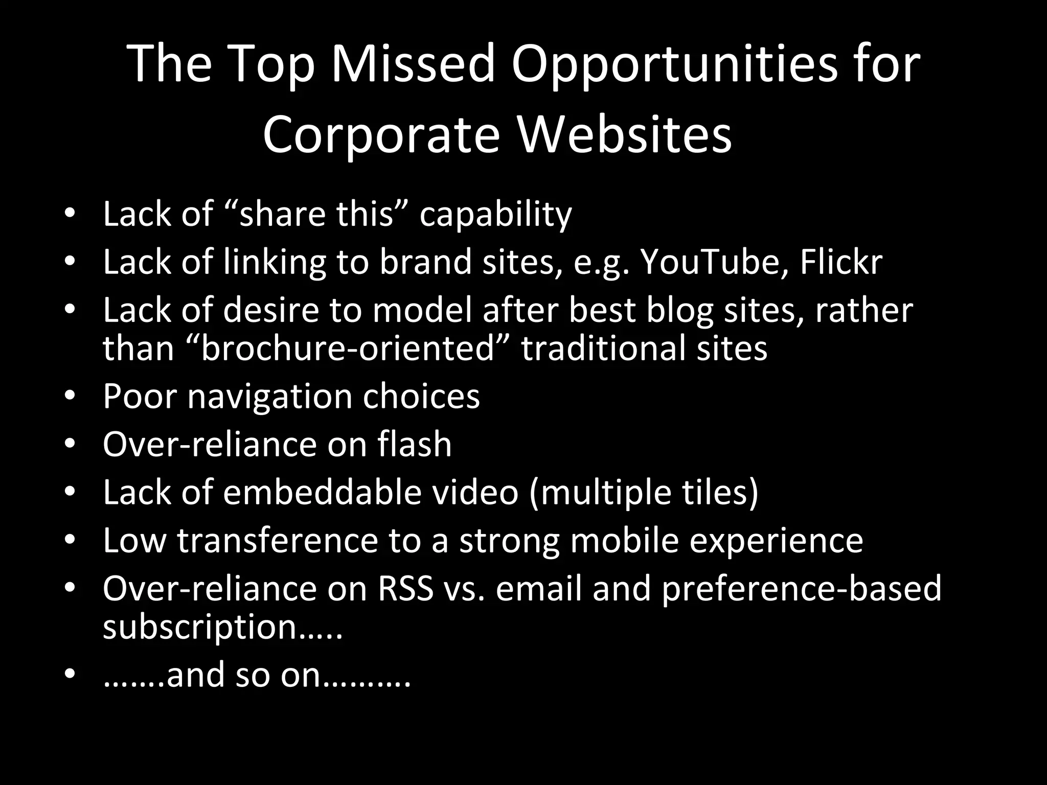 The Top Missed Opportunities for Corporate Websites Lack of “share this” capability Lack of linking to brand sites, e.g. YouTube, Flickr Lack of desire to model after best blog sites, rather than “brochure-oriented” traditional sites Poor navigation choices Over-reliance on flash Lack of embeddable video (multiple tiles) Low transference to a strong mobile experience Over-reliance on RSS vs. email and preference-based subscription….. …… .and so on………. 