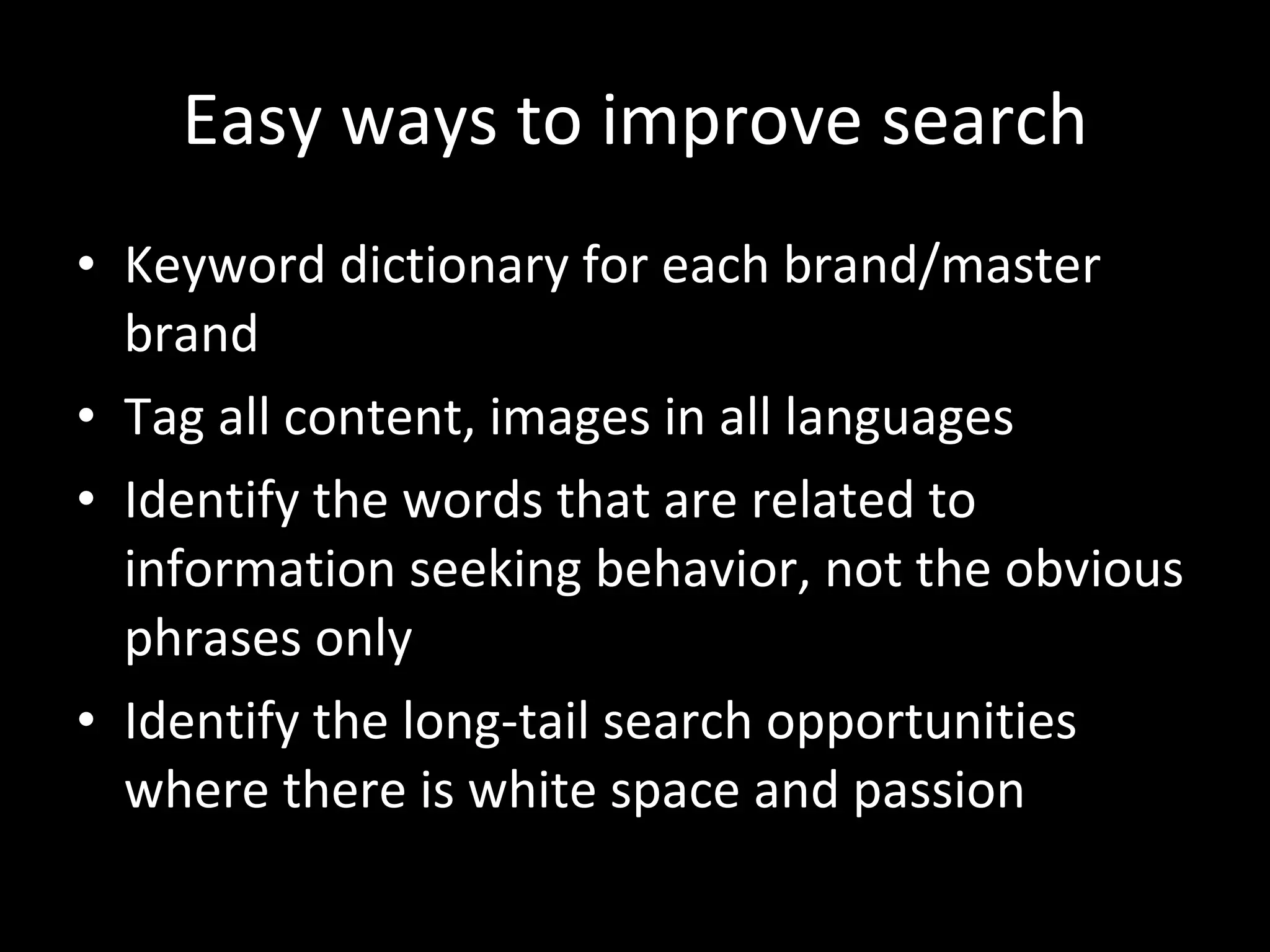 Easy ways to improve search Keyword dictionary for each brand/master brand Tag all content, images in all languages Identify the words that are related to information seeking behavior, not the obvious phrases only Identify the long-tail search opportunities where there is white space and passion 