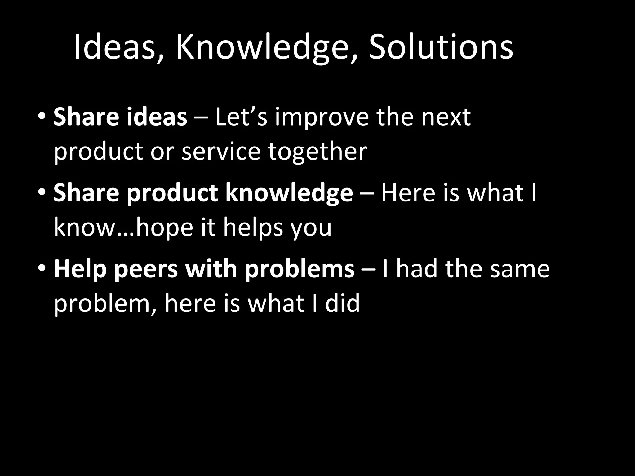 Ideas, Knowledge, Solutions Share ideas  – Let’s improve the next product or service together Share product knowledge  – Here is what I know…hope it helps you Help peers with problems  – I had the same problem, here is what I did 