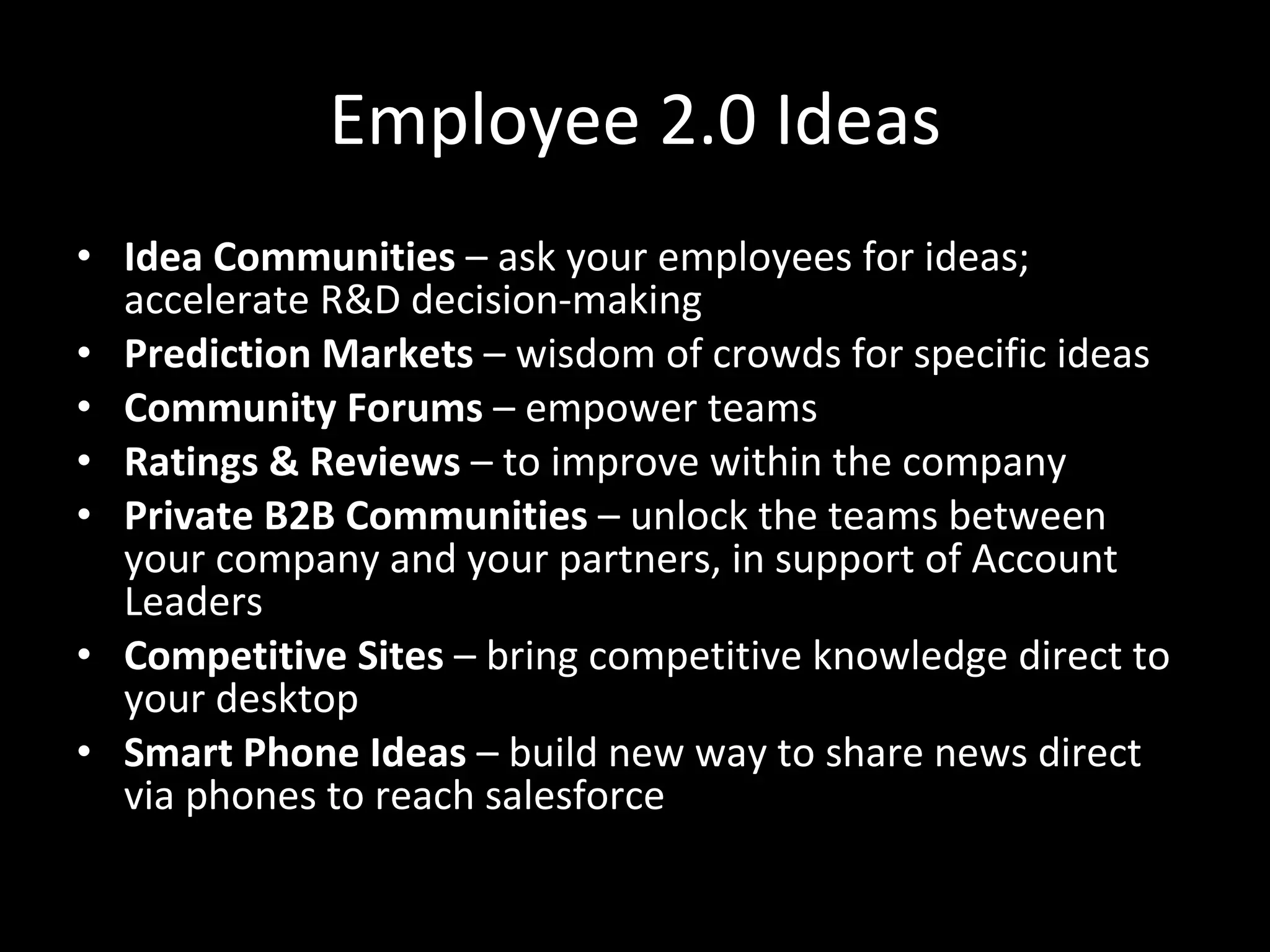 Employee 2.0 Ideas Idea Communities  – ask your employees for ideas; accelerate R&D decision-making Prediction Markets  – wisdom of crowds for specific ideas Community Forums  – empower teams Ratings & Reviews  – to improve within the company Private B2B Communities  – unlock the teams between your company and your partners, in support of Account Leaders Competitive Sites  – bring competitive knowledge direct to your desktop Smart Phone Ideas  – build new way to share news direct via phones to reach salesforce 
