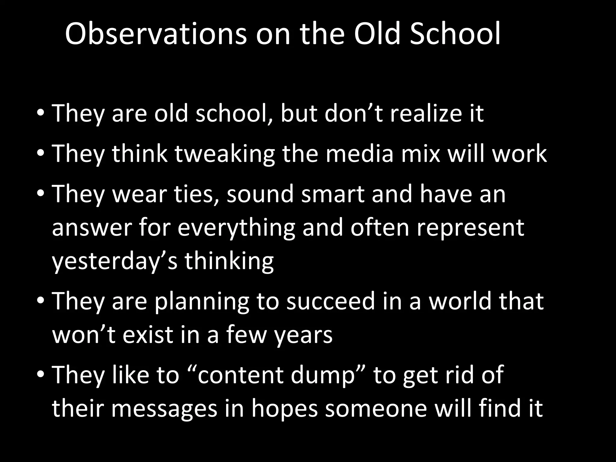 Observations on the Old School They are old school, but don’t realize it  They think tweaking the media mix will work They wear ties, sound smart and have an answer for everything and often represent yesterday’s thinking They are planning to succeed in a world that won’t exist in a few years They like to “content dump” to get rid of their messages in hopes someone will find it 