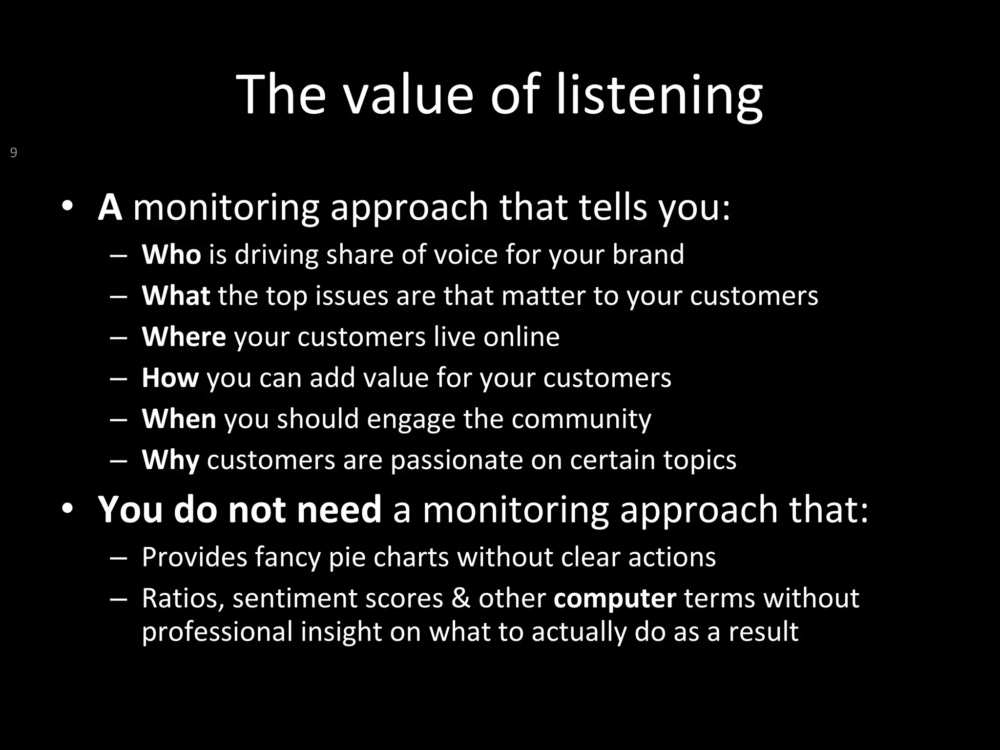The value of listening A  monitoring approach that tells you: Who  is driving share of voice for your brand What  the top issues are that matter to your customers  Where  your customers live online How  you can add value for your customers When  you should engage the community Why  customers are passionate on certain topics You do not need  a monitoring approach that: Provides fancy pie charts without clear actions Ratios, sentiment scores & other  computer  terms without professional insight on what to actually do as a result 