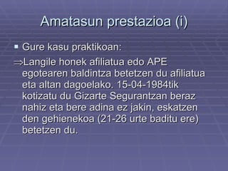 Amatasun prestazioa (i) Gure kasu praktikoan:  Langile honek afiliatua edo APE egotearen baldintza betetzen du afiliatua eta altan dagoelako. 15-04-1984tik kotizatu du Gizarte Segurantzan beraz nahiz eta bere adina ez jakin, eskatzen den gehienekoa (21-26 urte baditu ere) betetzen du. 