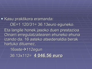 Kasu praktikora eramanda: OE=1 120/31= 36.13euro eguneko. Eta langile honek jasoko duen prestazioa Oinarri erregulatzailearen ehuneko ehuna izando da. 16 asteko atsedenaldia berak hartuko dituenez,  16aste  112egun 36.13x112=  4 046.56 euro 